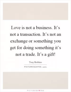 Love is not a business. It’s not a transaction. It’s not an exchange or something you get for doing something it’s not a trade. It’s a gift! Picture Quote #1