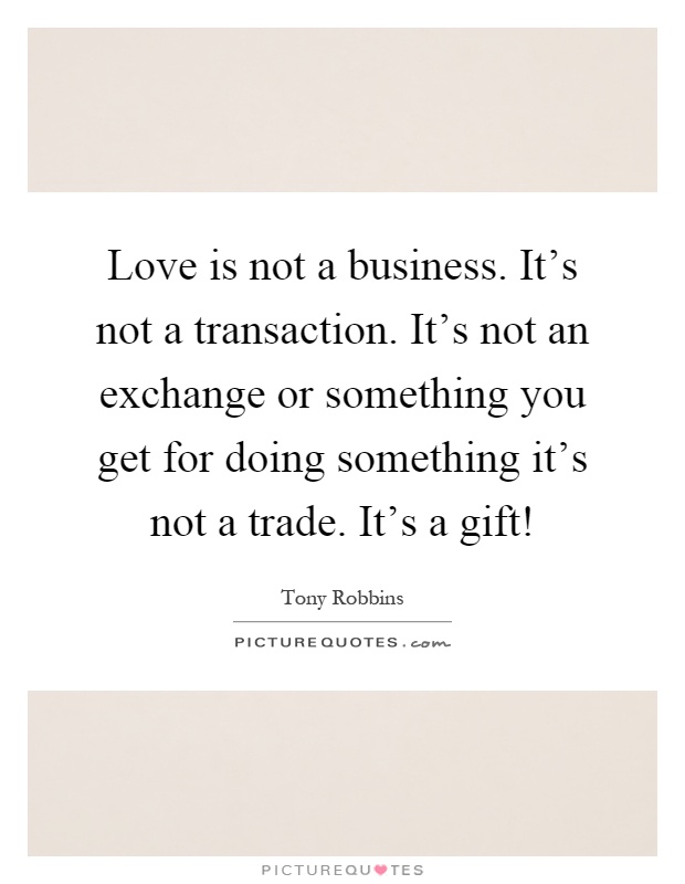 Love is not a business. It's not a transaction. It's not an exchange or something you get for doing something it's not a trade. It's a gift! Picture Quote #1