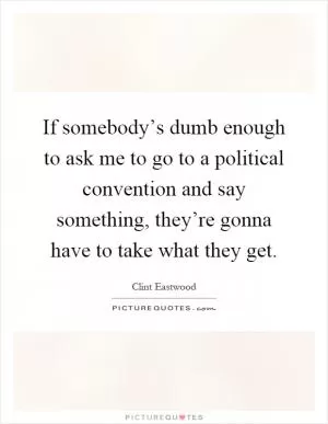 If somebody’s dumb enough to ask me to go to a political convention and say something, they’re gonna have to take what they get Picture Quote #1