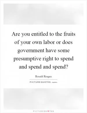 Are you entitled to the fruits of your own labor or does government have some presumptive right to spend and spend and spend? Picture Quote #1