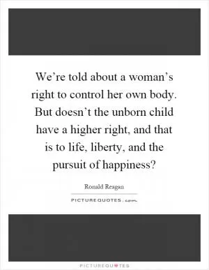 We’re told about a woman’s right to control her own body. But doesn’t the unborn child have a higher right, and that is to life, liberty, and the pursuit of happiness? Picture Quote #1