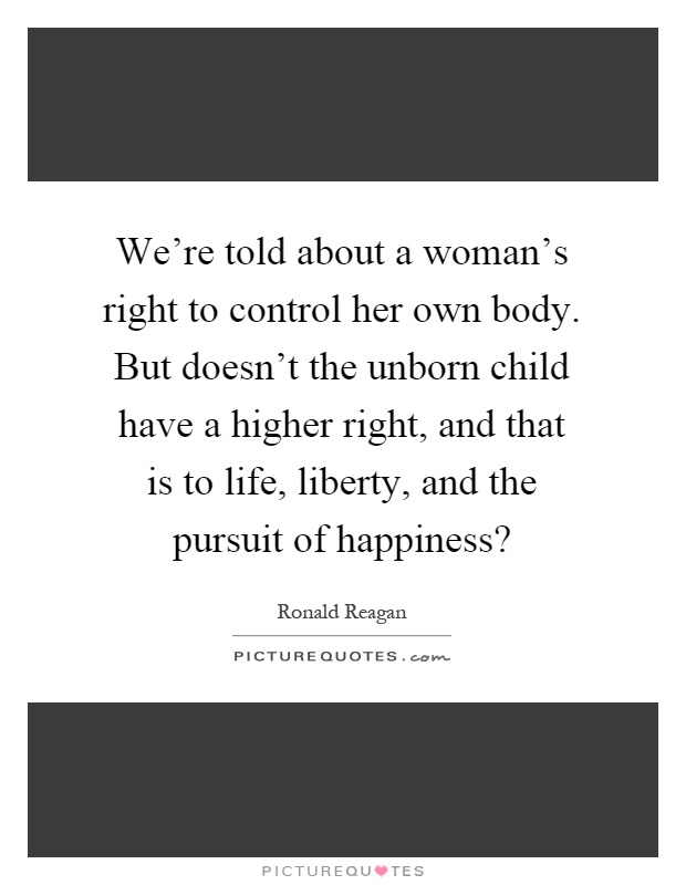 We're told about a woman's right to control her own body. But doesn't the unborn child have a higher right, and that is to life, liberty, and the pursuit of happiness? Picture Quote #1