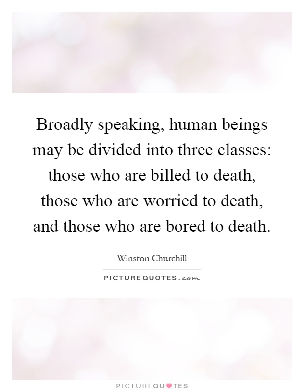 Broadly speaking, human beings may be divided into three classes: those who are billed to death, those who are worried to death, and those who are bored to death Picture Quote #1