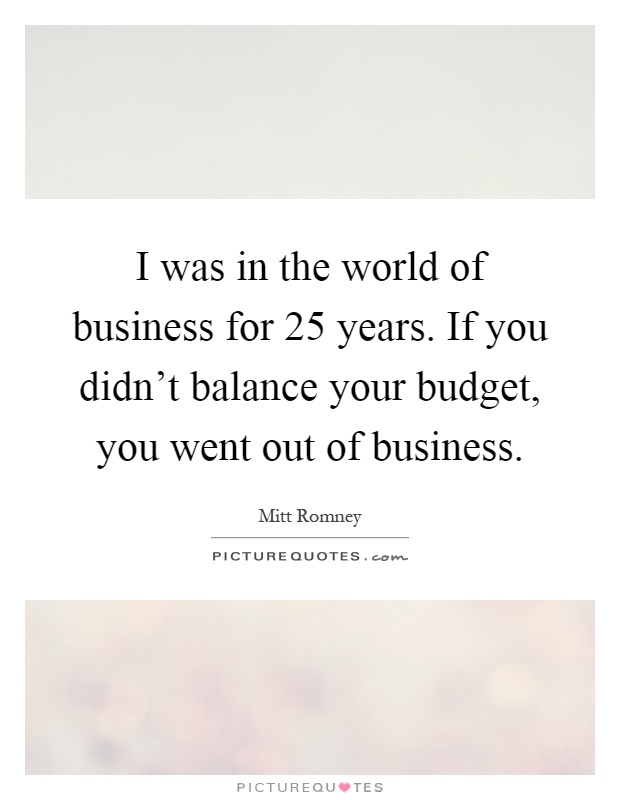 I was in the world of business for 25 years. If you didn't balance your budget, you went out of business Picture Quote #1