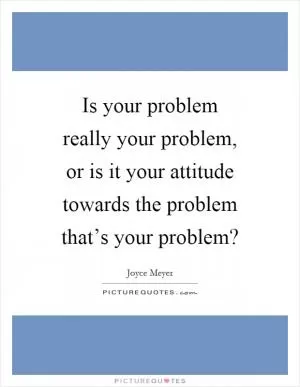 Is your problem really your problem, or is it your attitude towards the problem that’s your problem? Picture Quote #1