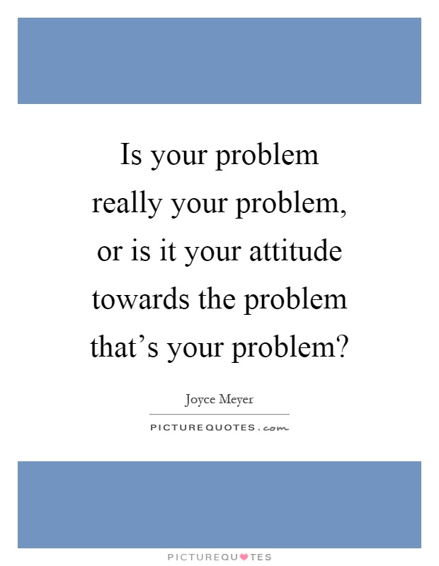 Is your problem really your problem, or is it your attitude towards the problem that's your problem? Picture Quote #1