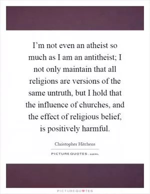 I’m not even an atheist so much as I am an antitheist; I not only maintain that all religions are versions of the same untruth, but I hold that the influence of churches, and the effect of religious belief, is positively harmful Picture Quote #1