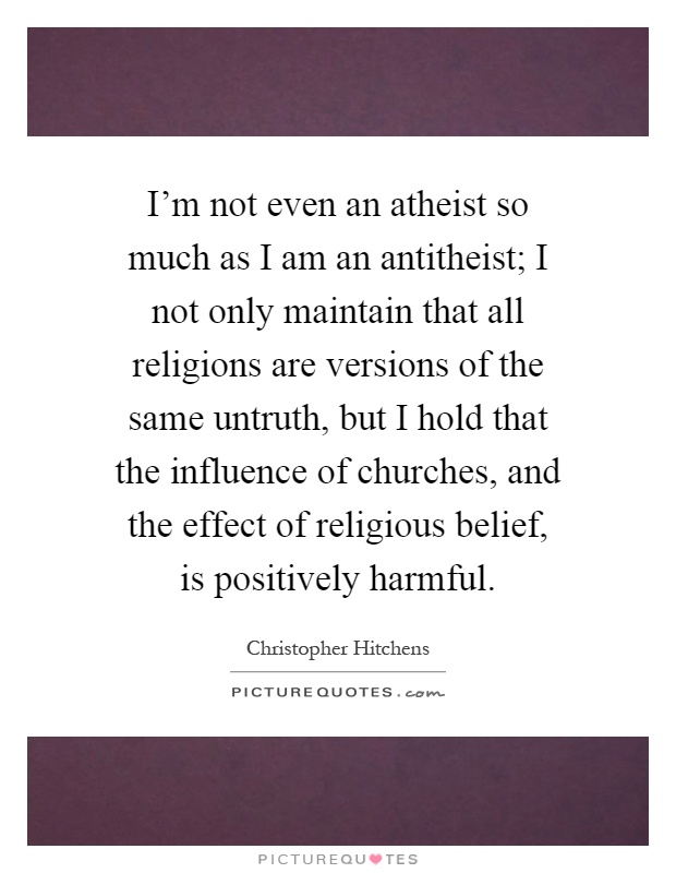 I'm not even an atheist so much as I am an antitheist; I not only maintain that all religions are versions of the same untruth, but I hold that the influence of churches, and the effect of religious belief, is positively harmful Picture Quote #1