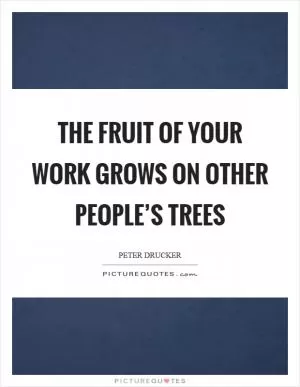 The fruit of your work grows on other people’s trees Picture Quote #1