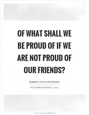 Of what shall we be proud of if we are not proud of our friends? Picture Quote #1