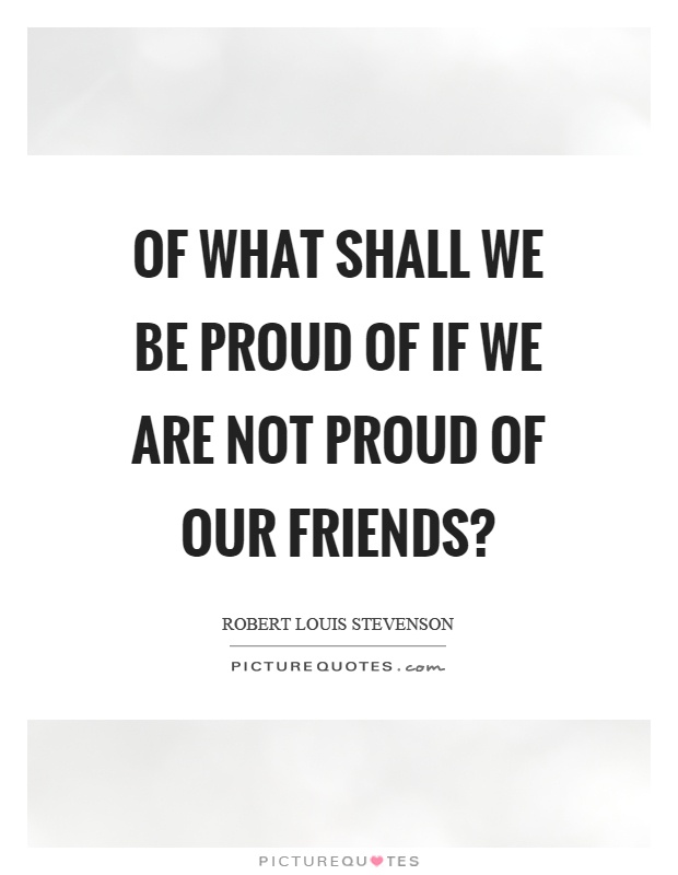 Of what shall we be proud of if we are not proud of our friends? Picture Quote #1