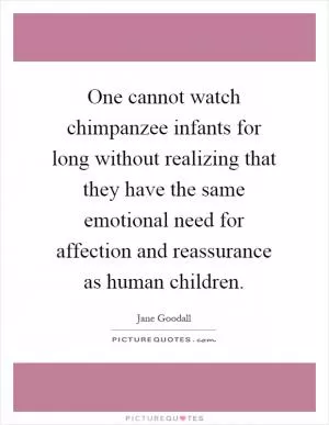 One cannot watch chimpanzee infants for long without realizing that they have the same emotional need for affection and reassurance as human children Picture Quote #1