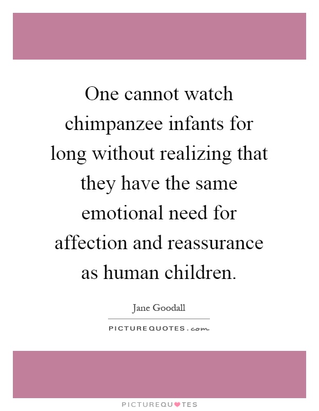 One cannot watch chimpanzee infants for long without realizing that they have the same emotional need for affection and reassurance as human children Picture Quote #1