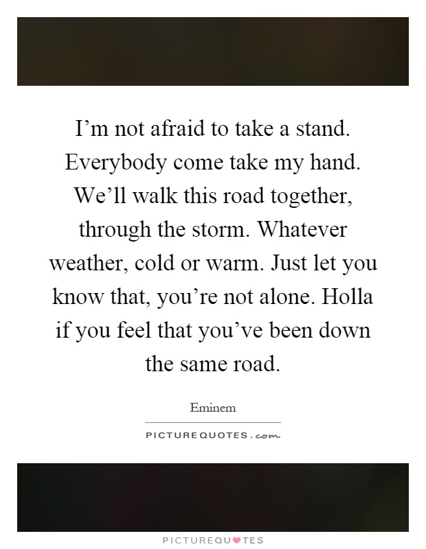 I'm not afraid to take a stand. Everybody come take my hand. We'll walk this road together, through the storm. Whatever weather, cold or warm. Just let you know that, you're not alone. Holla if you feel that you've been down the same road Picture Quote #1
