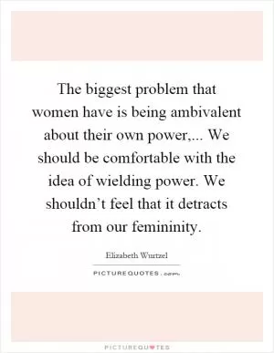 The biggest problem that women have is being ambivalent about their own power,... We should be comfortable with the idea of wielding power. We shouldn’t feel that it detracts from our femininity Picture Quote #1