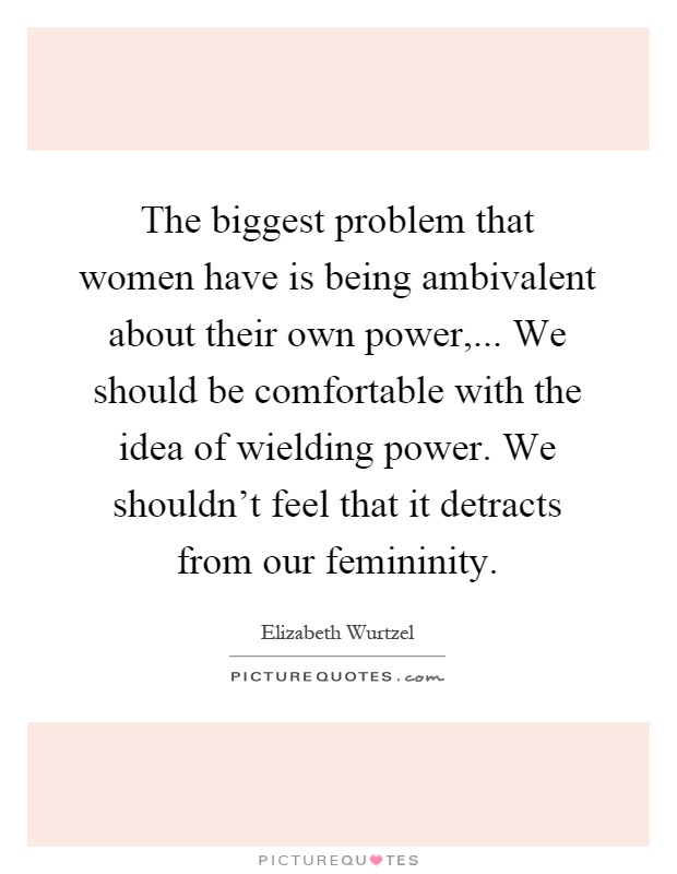 The biggest problem that women have is being ambivalent about their own power,... We should be comfortable with the idea of wielding power. We shouldn't feel that it detracts from our femininity Picture Quote #1