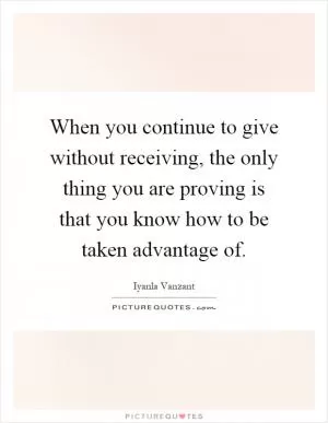 When you continue to give without receiving, the only thing you are proving is that you know how to be taken advantage of Picture Quote #1