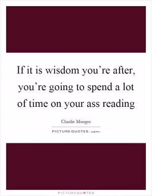 If it is wisdom you’re after, you’re going to spend a lot of time on your ass reading Picture Quote #1
