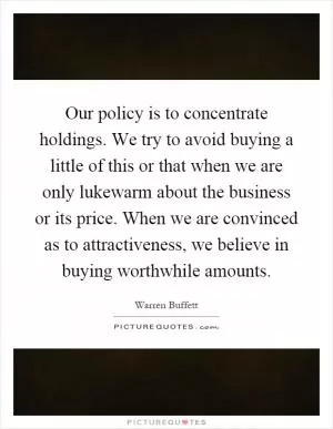 Our policy is to concentrate holdings. We try to avoid buying a little of this or that when we are only lukewarm about the business or its price. When we are convinced as to attractiveness, we believe in buying worthwhile amounts Picture Quote #1