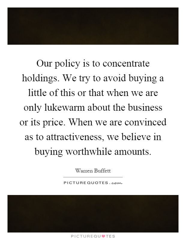 Our policy is to concentrate holdings. We try to avoid buying a little of this or that when we are only lukewarm about the business or its price. When we are convinced as to attractiveness, we believe in buying worthwhile amounts Picture Quote #1