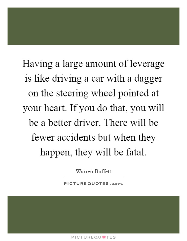 Having a large amount of leverage is like driving a car with a dagger on the steering wheel pointed at your heart. If you do that, you will be a better driver. There will be fewer accidents but when they happen, they will be fatal Picture Quote #1
