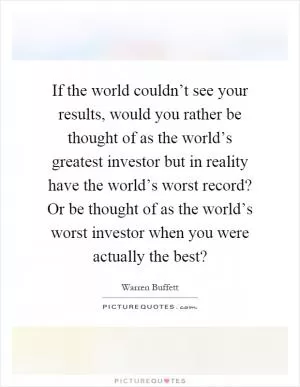 If the world couldn’t see your results, would you rather be thought of as the world’s greatest investor but in reality have the world’s worst record? Or be thought of as the world’s worst investor when you were actually the best? Picture Quote #1