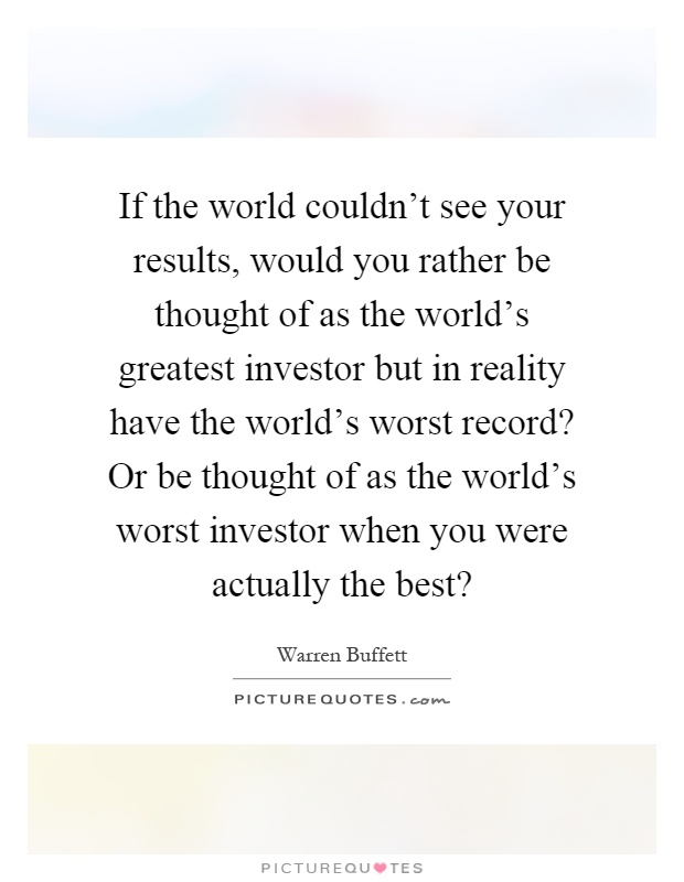 If the world couldn't see your results, would you rather be thought of as the world's greatest investor but in reality have the world's worst record? Or be thought of as the world's worst investor when you were actually the best? Picture Quote #1