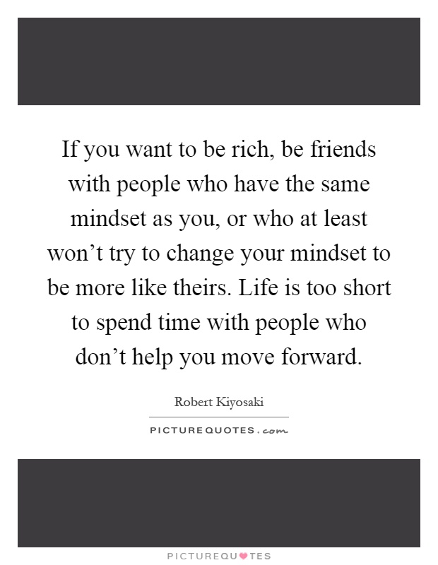 If you want to be rich, be friends with people who have the same mindset as you, or who at least won't try to change your mindset to be more like theirs. Life is too short to spend time with people who don't help you move forward Picture Quote #1