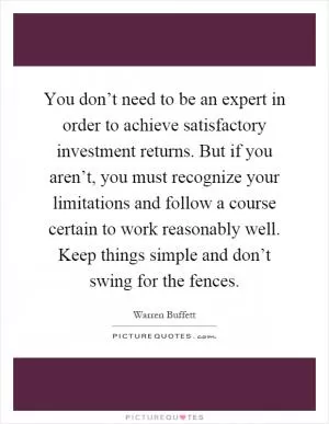 You don’t need to be an expert in order to achieve satisfactory investment returns. But if you aren’t, you must recognize your limitations and follow a course certain to work reasonably well. Keep things simple and don’t swing for the fences Picture Quote #1