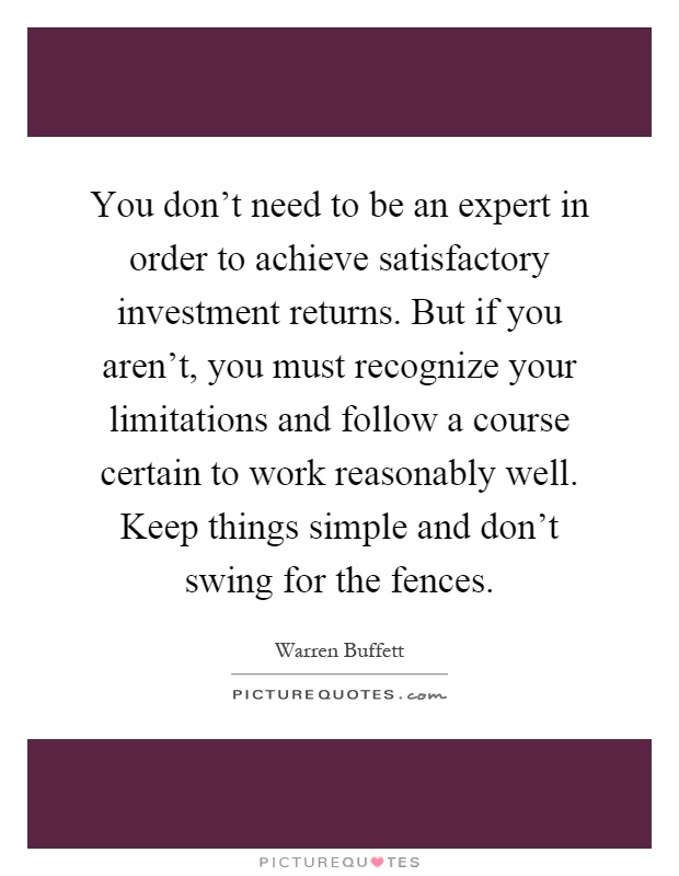 You don't need to be an expert in order to achieve satisfactory investment returns. But if you aren't, you must recognize your limitations and follow a course certain to work reasonably well. Keep things simple and don't swing for the fences Picture Quote #1