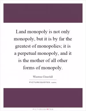 Land monopoly is not only monopoly, but it is by far the greatest of monopolies; it is a perpetual monopoly, and it is the mother of all other forms of monopoly Picture Quote #1