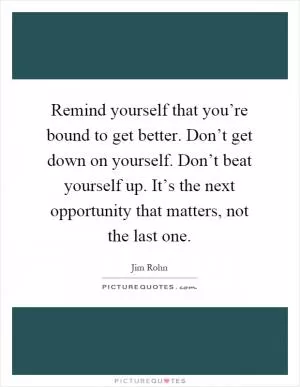 Remind yourself that you’re bound to get better. Don’t get down on yourself. Don’t beat yourself up. It’s the next opportunity that matters, not the last one Picture Quote #1