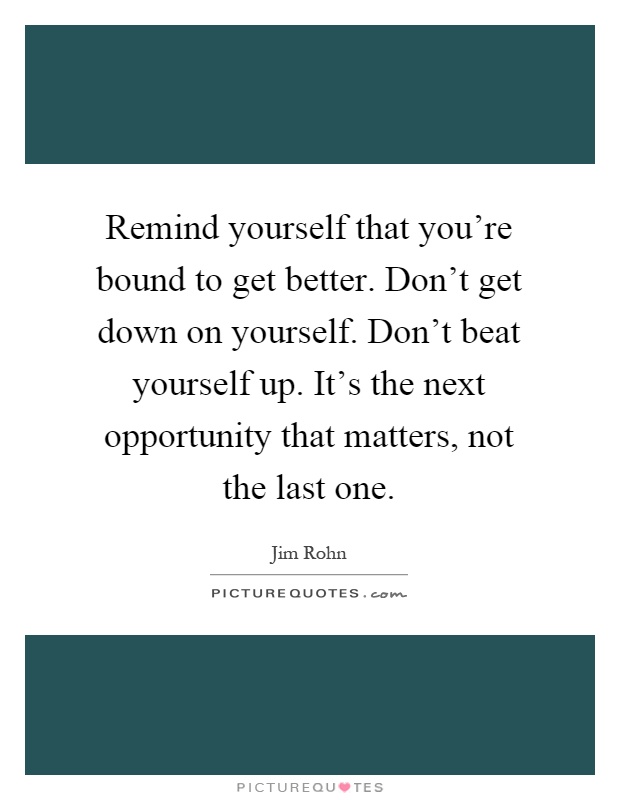 Remind yourself that you're bound to get better. Don't get down on yourself. Don't beat yourself up. It's the next opportunity that matters, not the last one Picture Quote #1