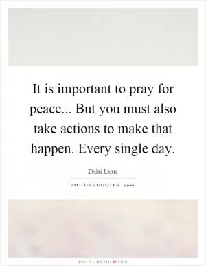 It is important to pray for peace... But you must also take actions to make that happen. Every single day Picture Quote #1