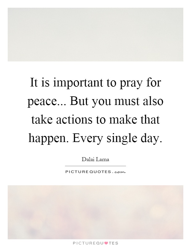 It is important to pray for peace... But you must also take actions to make that happen. Every single day Picture Quote #1