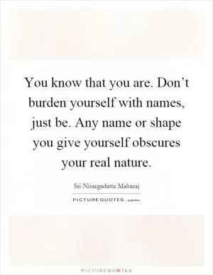 You know that you are. Don’t burden yourself with names, just be. Any name or shape you give yourself obscures your real nature Picture Quote #1
