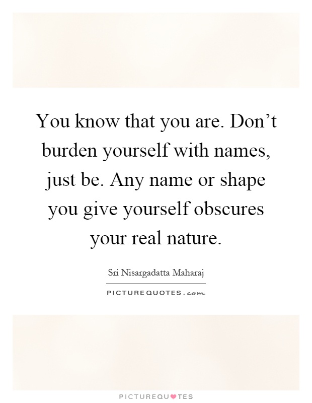 You know that you are. Don't burden yourself with names, just be. Any name or shape you give yourself obscures your real nature Picture Quote #1