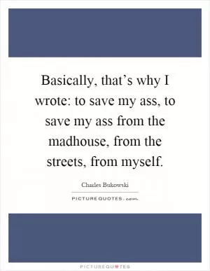 Basically, that’s why I wrote: to save my ass, to save my ass from the madhouse, from the streets, from myself Picture Quote #1