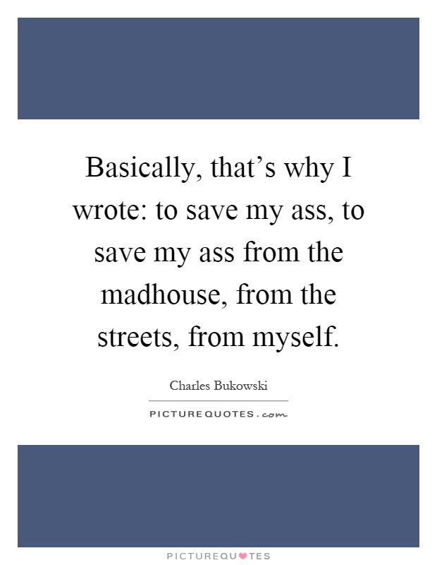 Basically, that's why I wrote: to save my ass, to save my ass from the madhouse, from the streets, from myself Picture Quote #1