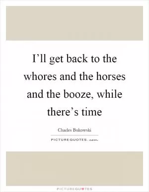 I’ll get back to the whores and the horses and the booze, while there’s time Picture Quote #1