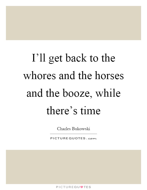 I'll get back to the whores and the horses and the booze, while ...