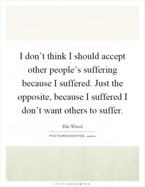 I don’t think I should accept other people’s suffering because I suffered. Just the opposite, because I suffered I don’t want others to suffer Picture Quote #1