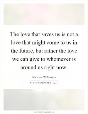 The love that saves us is not a love that might come to us in the future, but rather the love we can give to whomever is around us right now Picture Quote #1