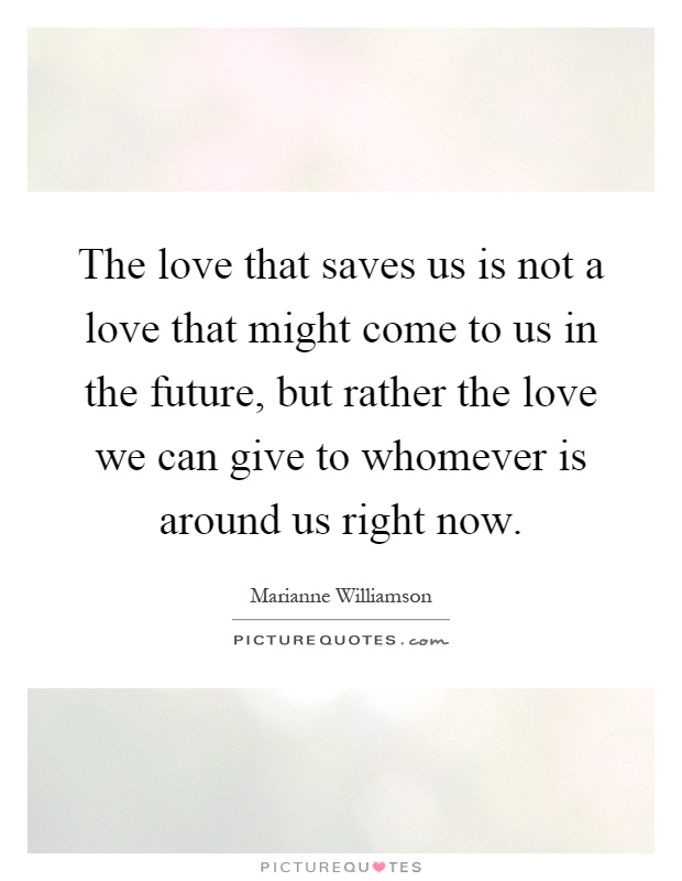 The love that saves us is not a love that might come to us in the future, but rather the love we can give to whomever is around us right now Picture Quote #1