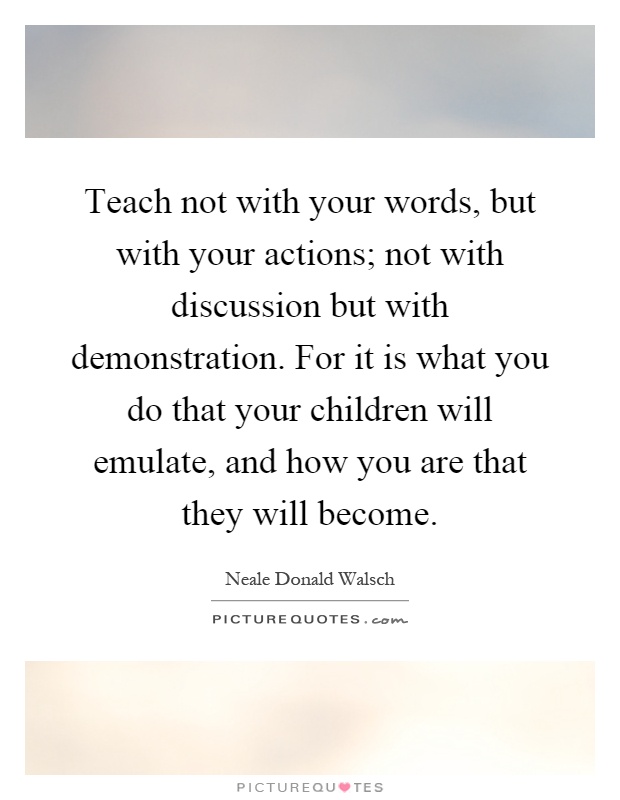 Teach not with your words, but with your actions; not with discussion but with demonstration. For it is what you do that your children will emulate, and how you are that they will become Picture Quote #1