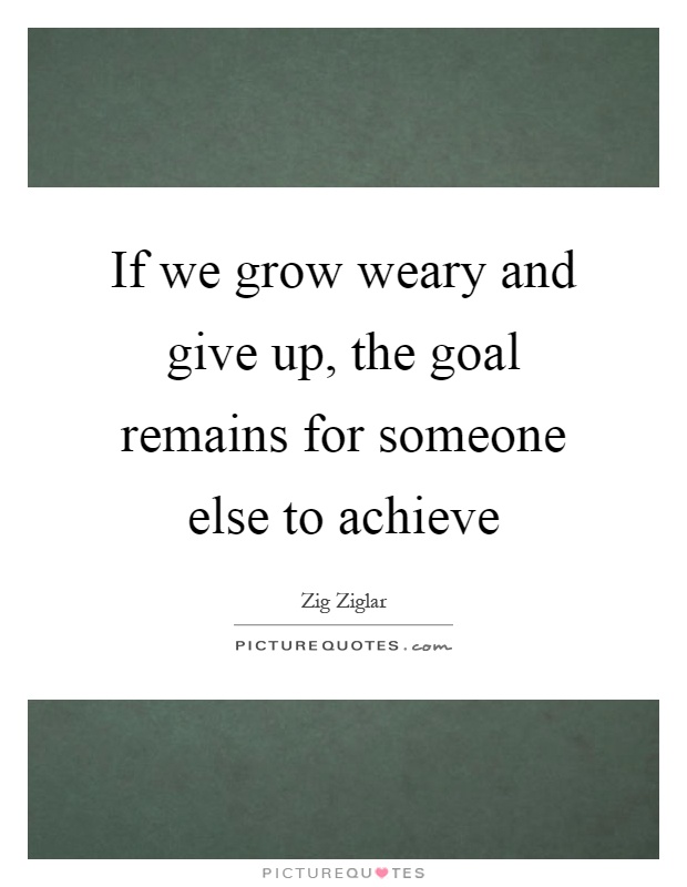 If we grow weary and give up, the goal remains for someone else to achieve Picture Quote #1