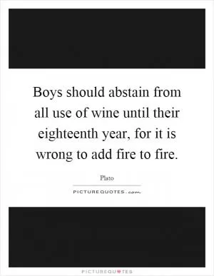 Boys should abstain from all use of wine until their eighteenth year, for it is wrong to add fire to fire Picture Quote #1