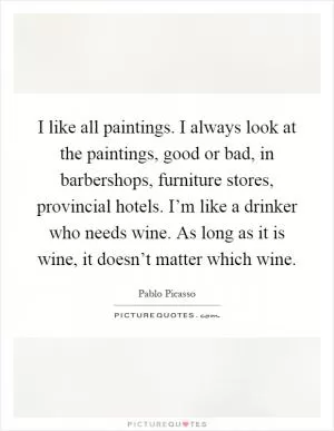 I like all paintings. I always look at the paintings, good or bad, in barbershops, furniture stores, provincial hotels. I’m like a drinker who needs wine. As long as it is wine, it doesn’t matter which wine Picture Quote #1