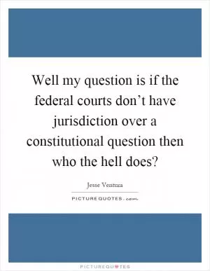 Well my question is if the federal courts don’t have jurisdiction over a constitutional question then who the hell does? Picture Quote #1