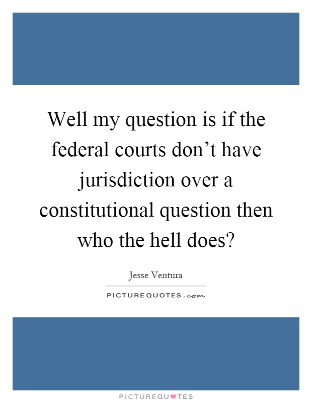 Well my question is if the federal courts don't have jurisdiction over a constitutional question then who the hell does? Picture Quote #1